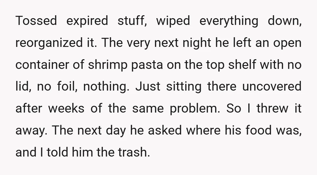 Tossed expired stuff, wiped everything down, reorganized it. The very next night he left an open container of shrimp pasta on the top shelf with no lid, no foil, nothing....