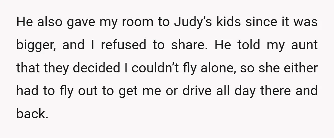 He also gave my room to Judy’s kids since it was bigger, and I refused to share. He told my aunt that they decided I couldn’t fly alone, so she...
