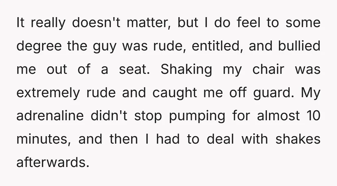 It really doesn't matter, but I do feel to some degree the guy was rude, entitled, and bullied me out of a seat. Shaking my chair was extremely rude and...