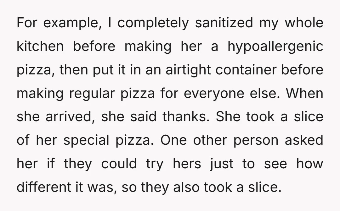 For example, I completely sanitized my whole kitchen before making her a hypoallergenic pizza, then put it in an airtight container before making regular pizza for everyone else. When she...