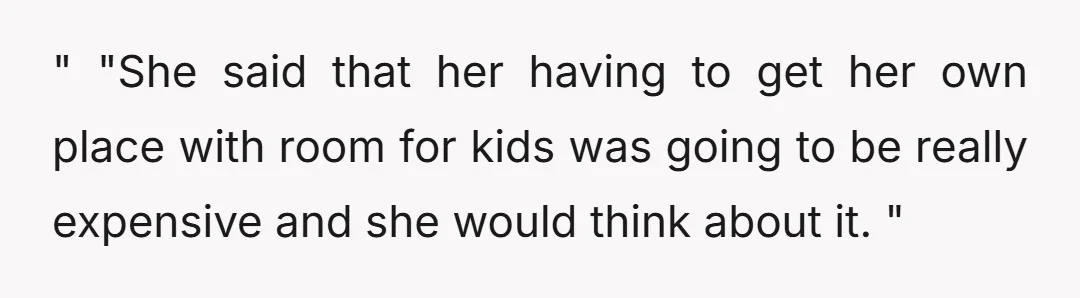 " "She said that her having to get her own place with room for kids was going to be really expensive and she would think about it. "