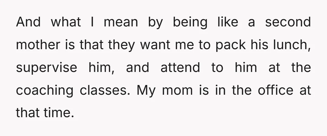 And what I mean by being like a second mother is that they want me to pack his lunch, supervise him, and attend to him at the coaching classes. My...
