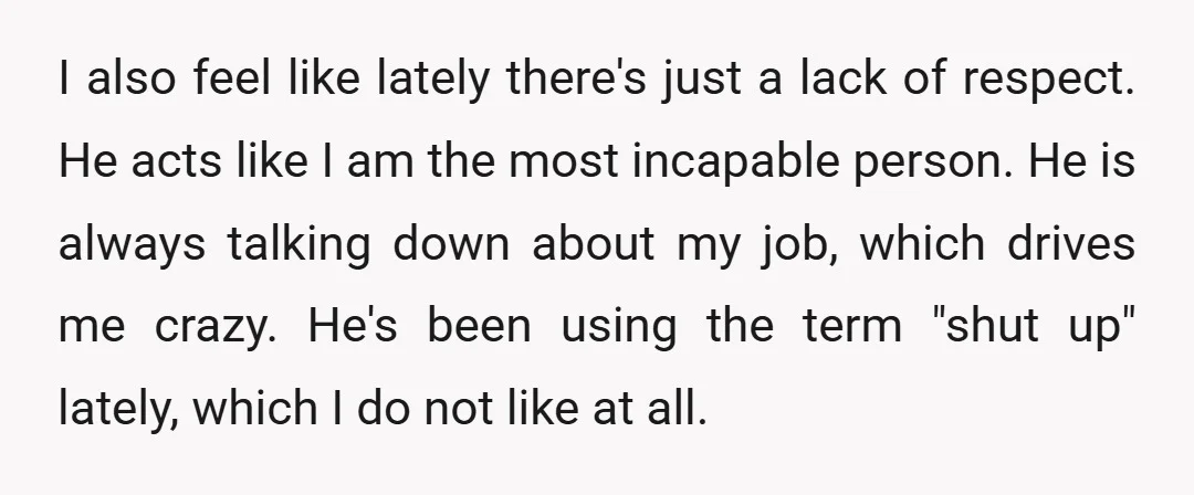I also feel like lately there's just a lack of respect. He acts like I am the most incapable person. He is always talking down about my job, which drives...