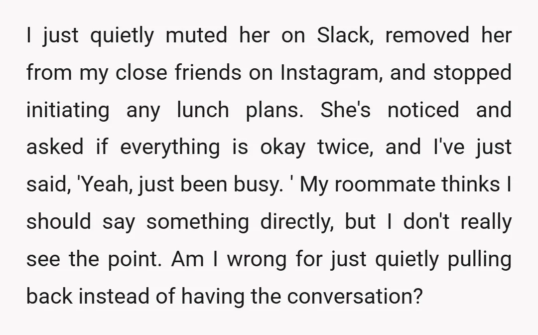 I just quietly muted her on Slack, removed her from my close friends on Instagram, and stopped initiating any lunch plans. She's noticed and asked if everything is okay twice,...