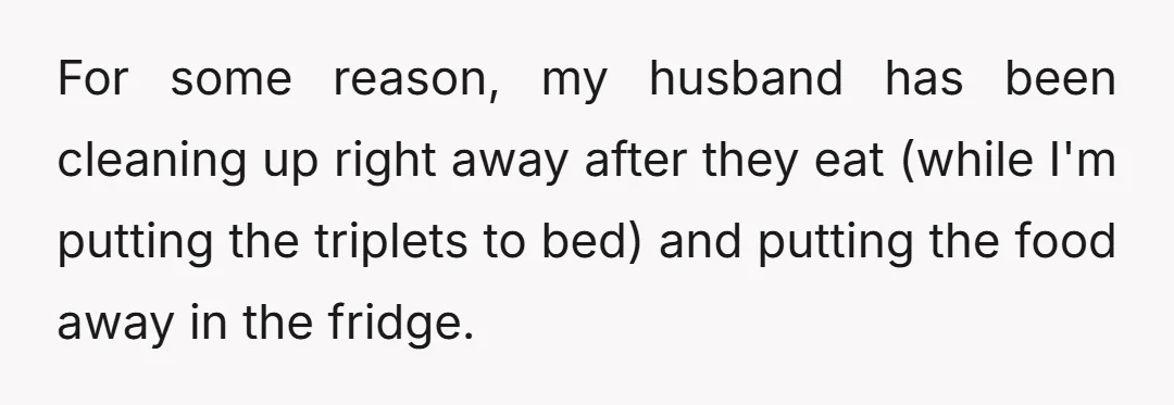 For some reason, my husband has been cleaning up right away after they eat (while I'm putting the triplets to bed) and putting the food away in the fridge.