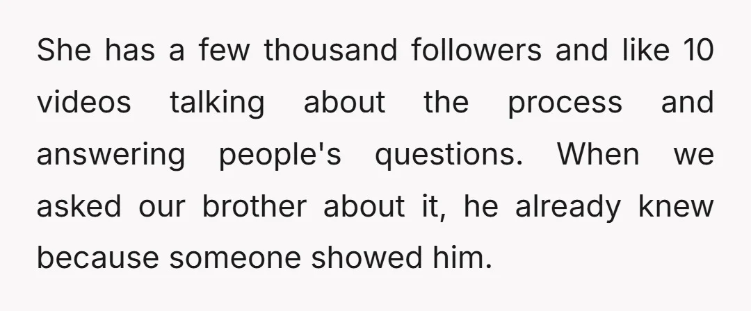 She has a few thousand followers and like 10 videos talking about the process and answering people's questions. When we asked our brother about it, he already knew because someone...