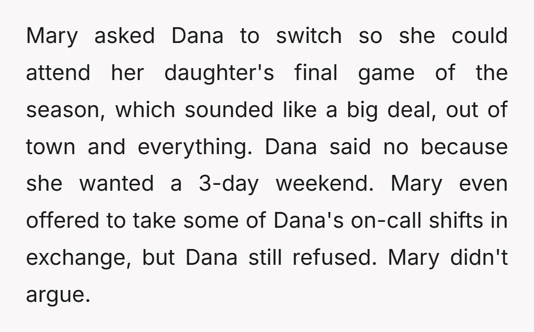 Mary asked Dana to switch so she could attend her daughter's final game of the season, which sounded like a big deal, out of town and everything. Dana said no...