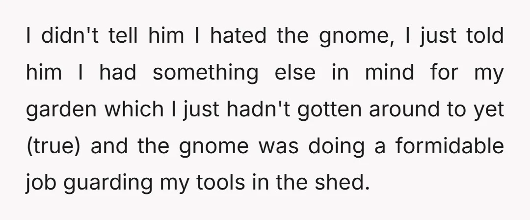 I didn't tell him I hated the gnome, I just told him I had something else in mind for my garden which I just hadn't gotten around to yet (true)...