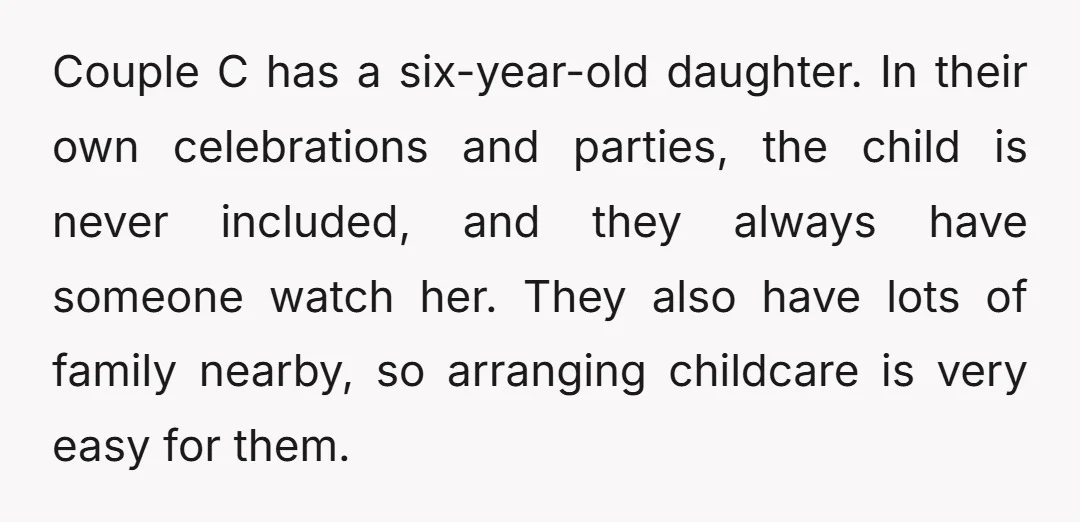 Couple C has a six-year-old daughter. In their own celebrations and parties, the child is never included, and they always have someone watch her. They also have lots of family...