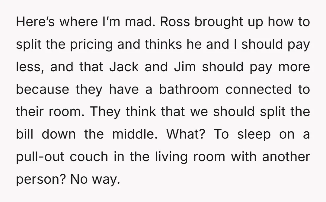 Here’s where I’m mad. Ross brought up how to split the pricing and thinks he and I should pay less, and that Jack and Jim should pay more because they...