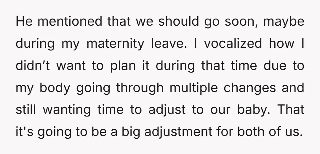 He mentioned that we should go soon, maybe during my maternity leave. I vocalized how I didn’t want to plan it during that time due to my body going through...