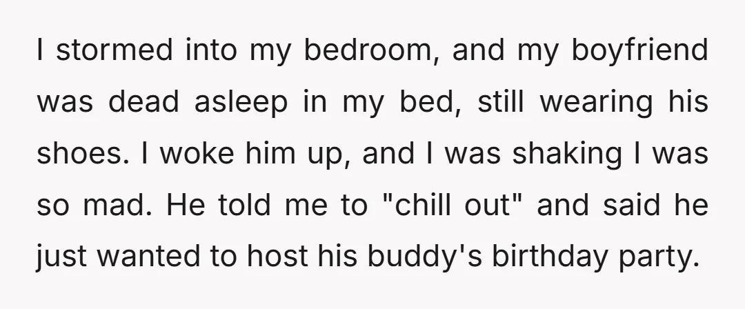 I stormed into my bedroom, and my boyfriend was dead asleep in my bed, still wearing his shoes. I woke him up, and I was shaking I was so mad....