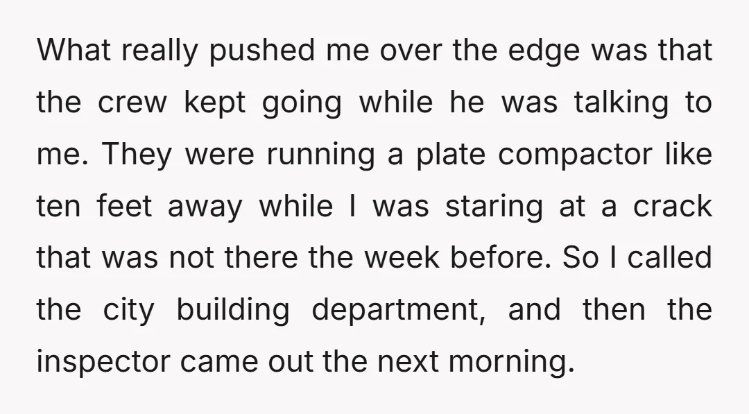 What really pushed me over the edge was that the crew kept going while he was talking to me. They were running a plate compactor like ten feet away while...