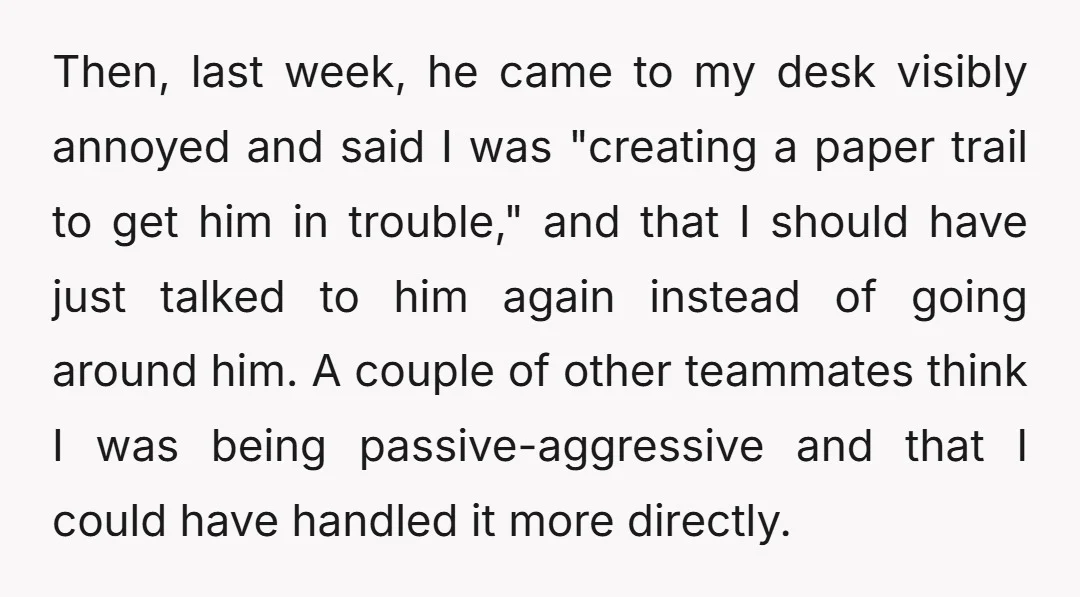 Then, last week, he came to my desk visibly annoyed and said I was "creating a paper trail to get him in trouble," and that I should have just talked...