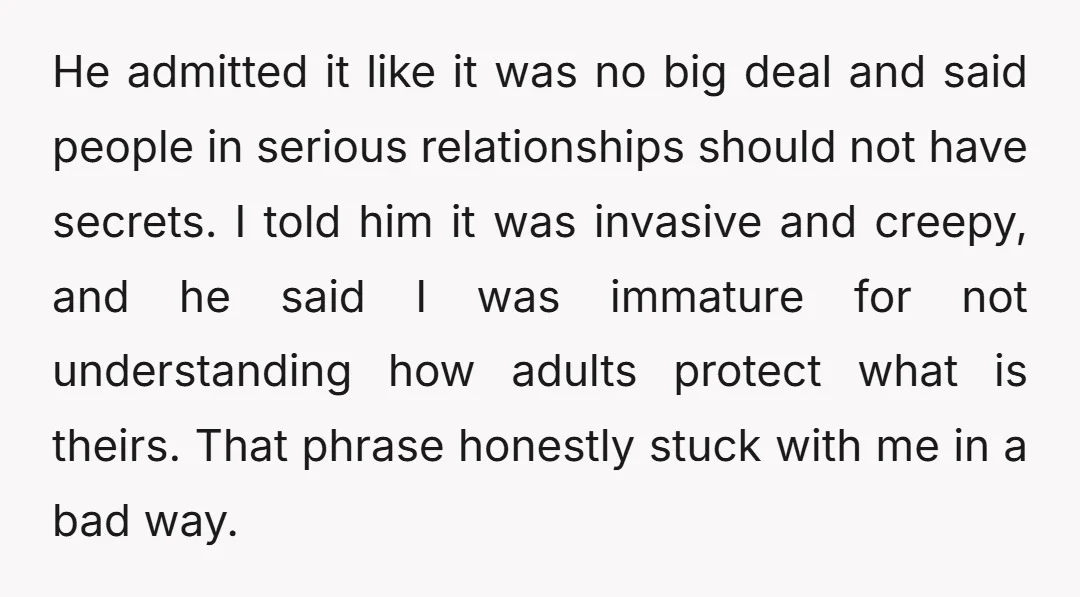 He admitted it like it was no big deal and said people in serious relationships should not have secrets. I told him it was invasive and creepy, and he said...