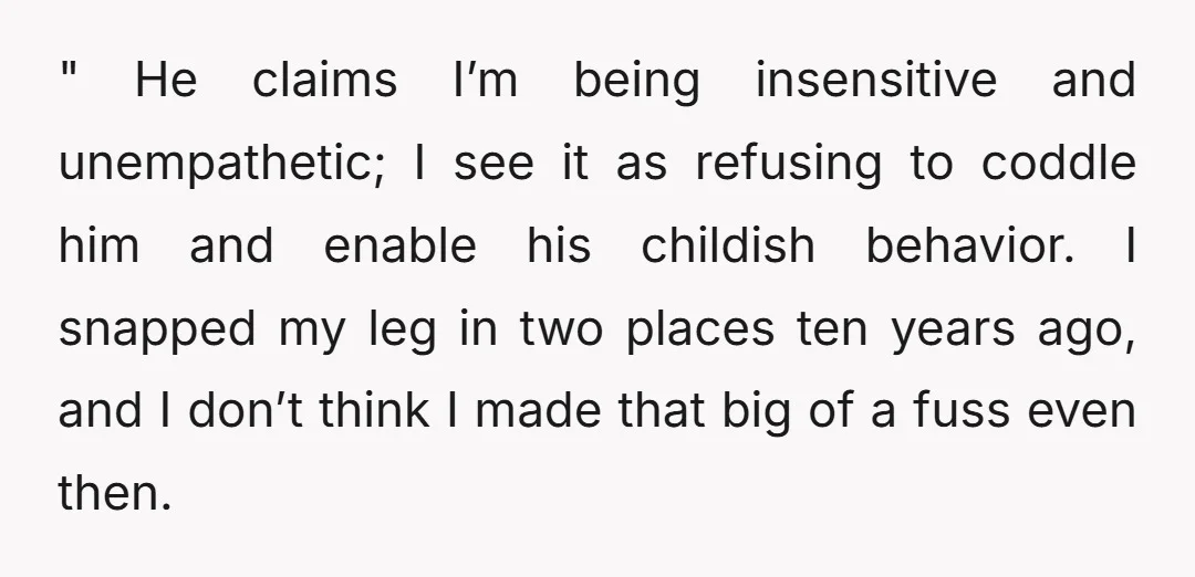 " He claims I’m being insensitive and unempathetic; I see it as refusing to coddle him and enable his childish behavior. I snapped my leg in two places ten years...