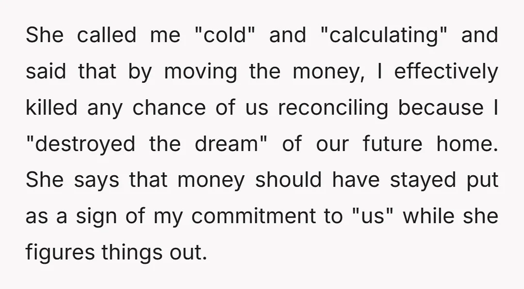 She called me "cold" and "calculating" and said that by moving the money, I effectively killed any chance of us reconciling because I "destroyed the dream" of our future home....