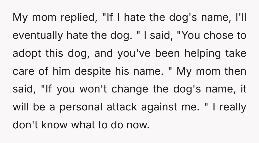My mom replied, "If I hate the dog's name, I'll eventually hate the dog. " I said, "You chose to adopt this dog, and you've been helping take care of...