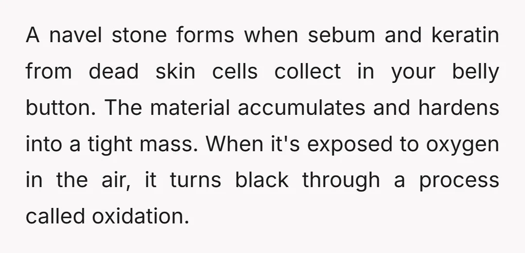 A navel stone forms when sebum and keratin from dead skin cells collect in your belly button. The material accumulates and hardens into a tight mass. When it's exposed to...