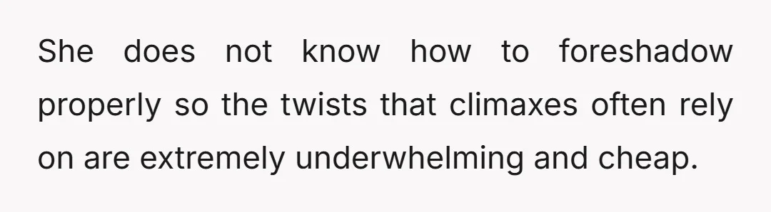 She does not know how to foreshadow properly so the twists that climaxes often rely on are extremely underwhelming and cheap.