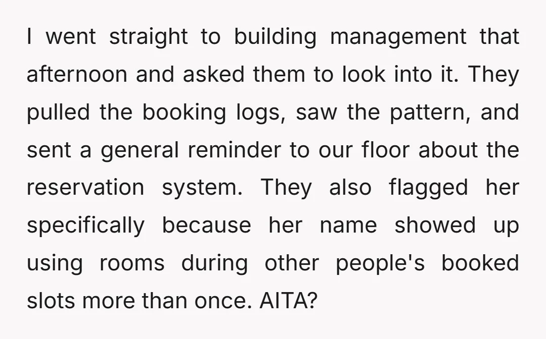I went straight to building management that afternoon and asked them to look into it. They pulled the booking logs, saw the pattern, and sent a general reminder to our...