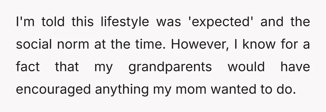 I'm told this lifestyle was 'expected' and the social norm at the time. However, I know for a fact that my grandparents would have encouraged anything my mom wanted to...