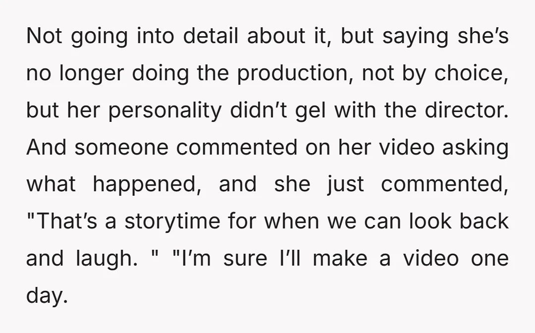 Not going into detail about it, but saying she’s no longer doing the production, not by choice, but her personality didn’t gel with the director. And someone commented on her...