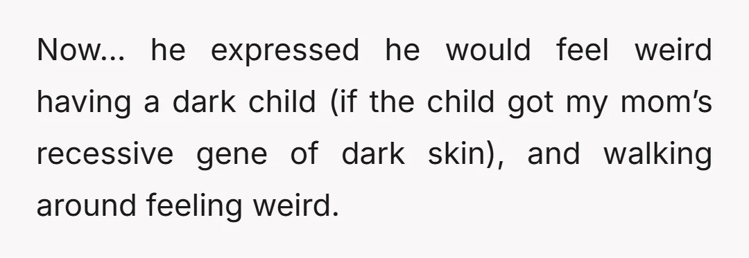 Now... he expressed he would feel weird having a dark child (if the child got my mom’s recessive gene of dark skin), and walking around feeling weird.