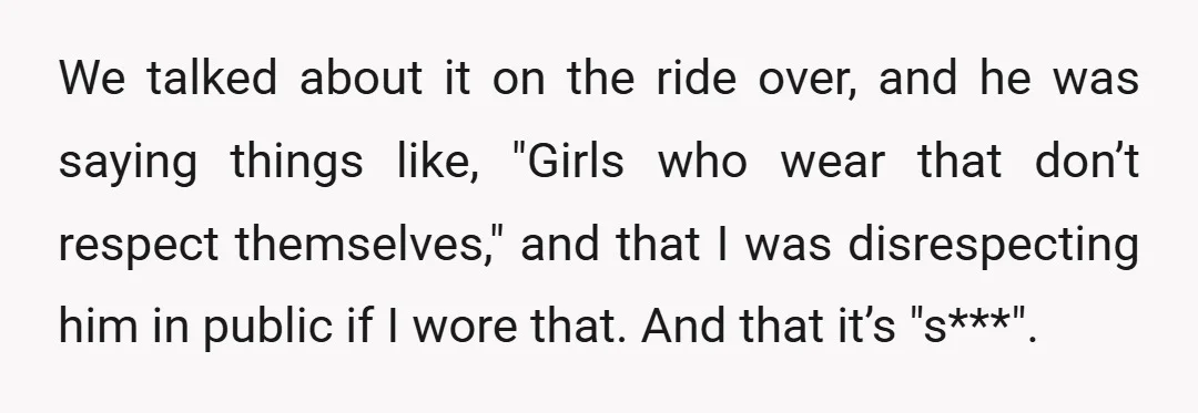 We talked about it on the ride over, and he was saying things like, "Girls who wear that don’t respect themselves," and that I was disrespecting him in public if...