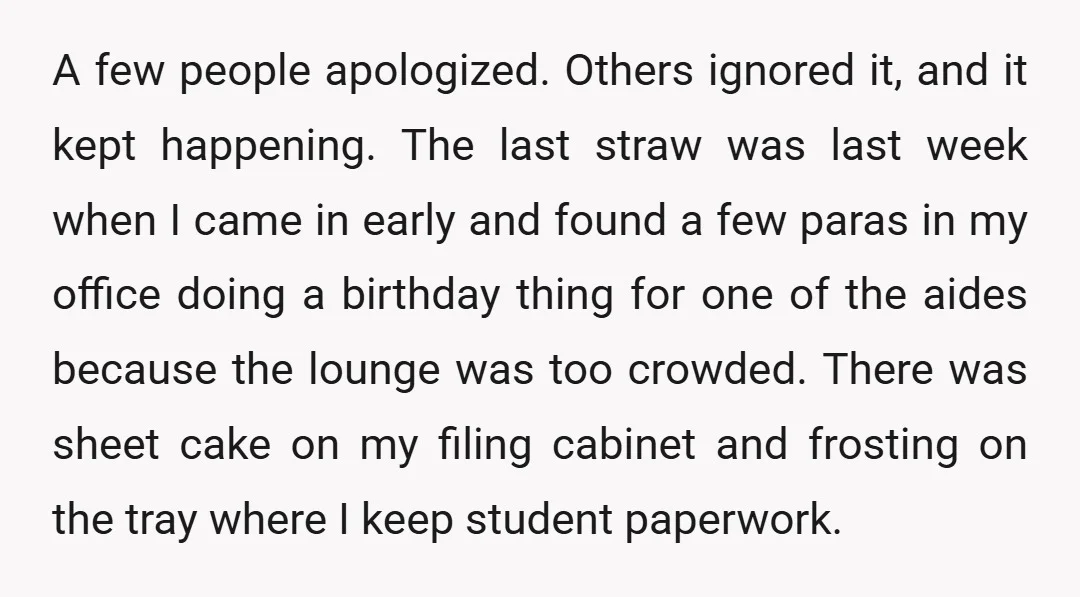 A few people apologized. Others ignored it, and it kept happening. The last straw was last week when I came in early and found a few paras in my office...