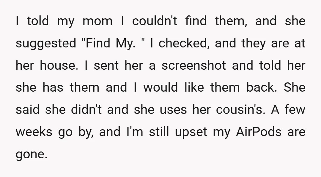 I told my mom I couldn't find them, and she suggested "Find My. " I checked, and they are at her house. I sent her a screenshot and told her...