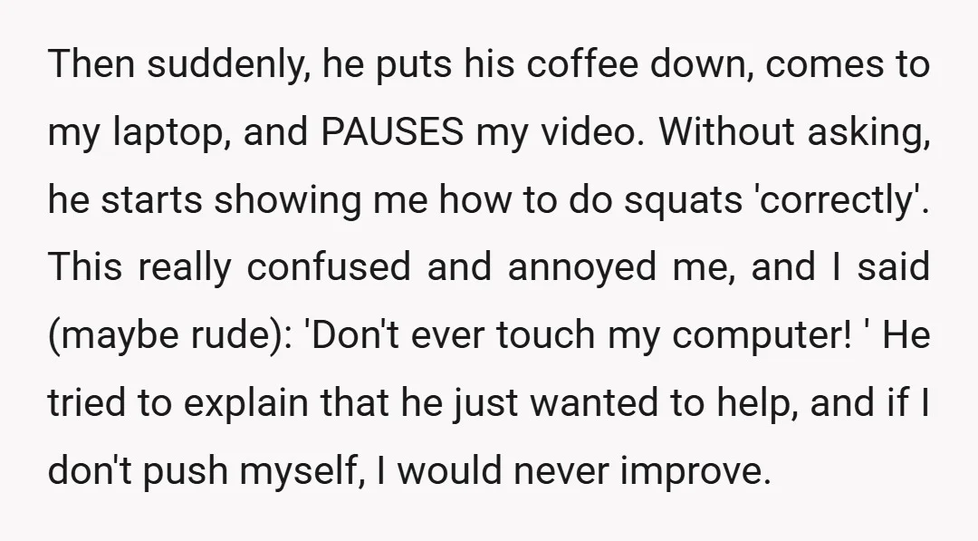 Then suddenly, he puts his coffee down, comes to my laptop, and PAUSES my video. Without asking, he starts showing me how to do squats 'correctly'. This really confused and...