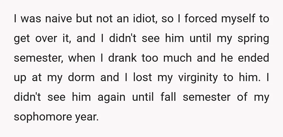 I was naive but not an idiot, so I forced myself to get over it, and I didn't see him until my spring semester, when I drank too much and...