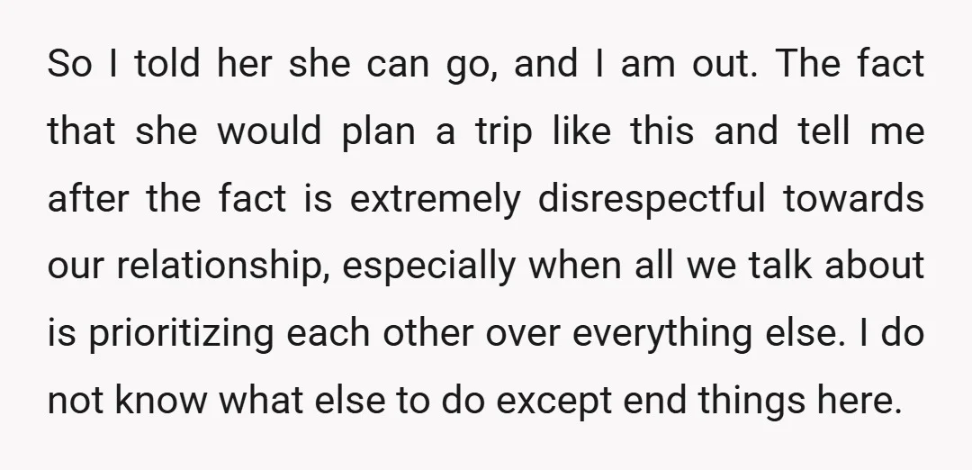 So I told her she can go, and I am out. The fact that she would plan a trip like this and tell me after the fact is extremely disrespectful...
