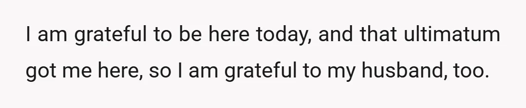 I am grateful to be here today, and that ultimatum got me here, so I am grateful to my husband, too.
