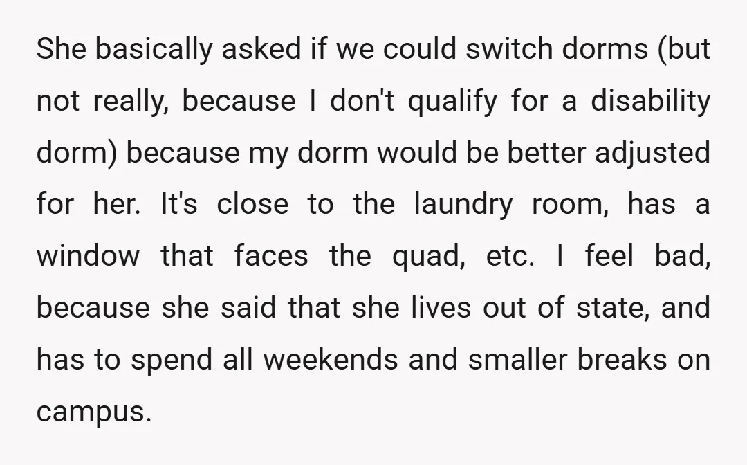 She basically asked if we could switch dorms (but not really, because I don't qualify for a disability dorm) because my dorm would be better adjusted for her. It's close...