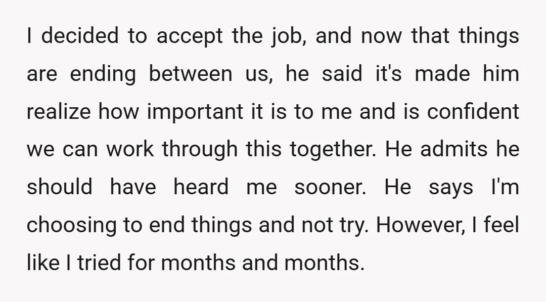 I decided to accept the job, and now that things are ending between us, he said it's made him realize how important it is to me and is confident we...