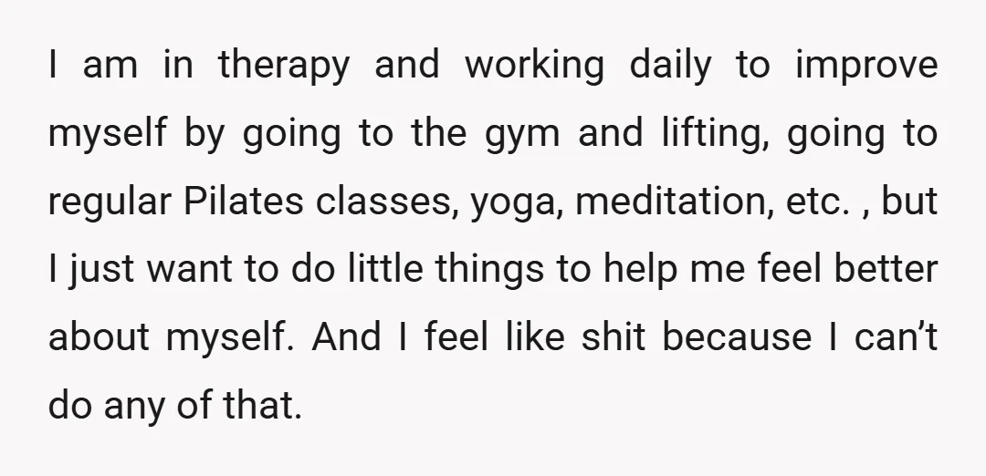 I am in therapy and working daily to improve myself by going to the gym and lifting, going to regular Pilates classes, yoga, meditation, etc. , but I just want...