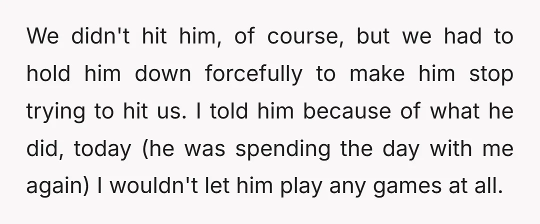 We didn't hit him, of course, but we had to hold him down forcefully to make him stop trying to hit us. I told him because of what he did,...