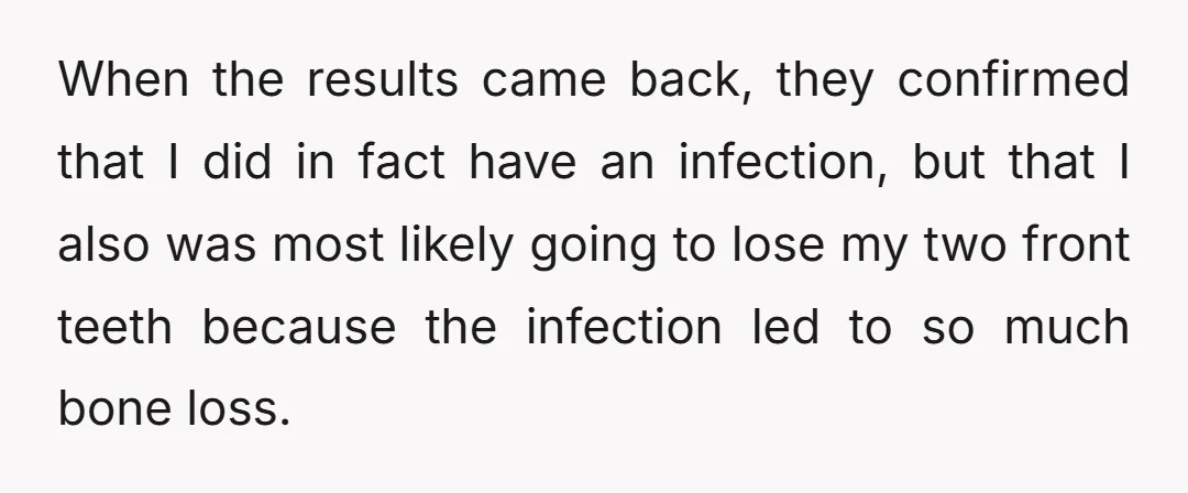When the results came back, they confirmed that I did in fact have an infection, but that I also was most likely going to lose my two front teeth because...