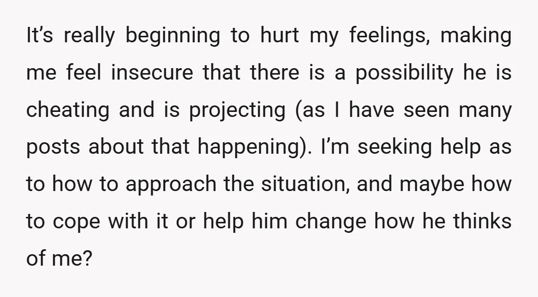 It’s really beginning to hurt my feelings, making me feel insecure that there is a possibility he is cheating and is projecting (as I have seen many posts about that...