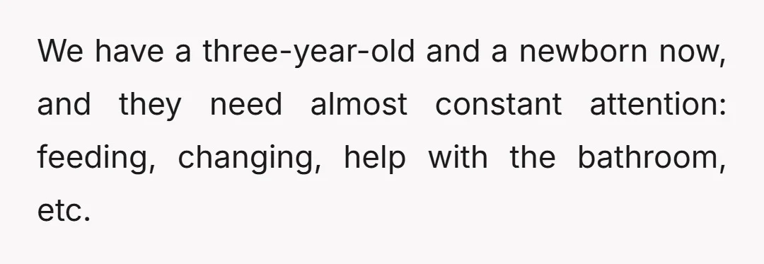 We have a three-year-old and a newborn now, and they need almost constant attention: feeding, changing, help with the bathroom, etc.
