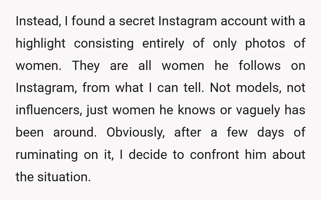 Instead, I found a secret Instagram account with a highlight consisting entirely of only photos of women. They are all women he follows on Instagram, from what I can tell....