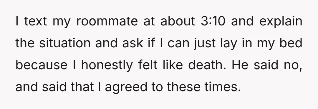 I text my roommate at about 3:10 and explain the situation and ask if I can just lay in my bed because I honestly felt like death. He said no,...