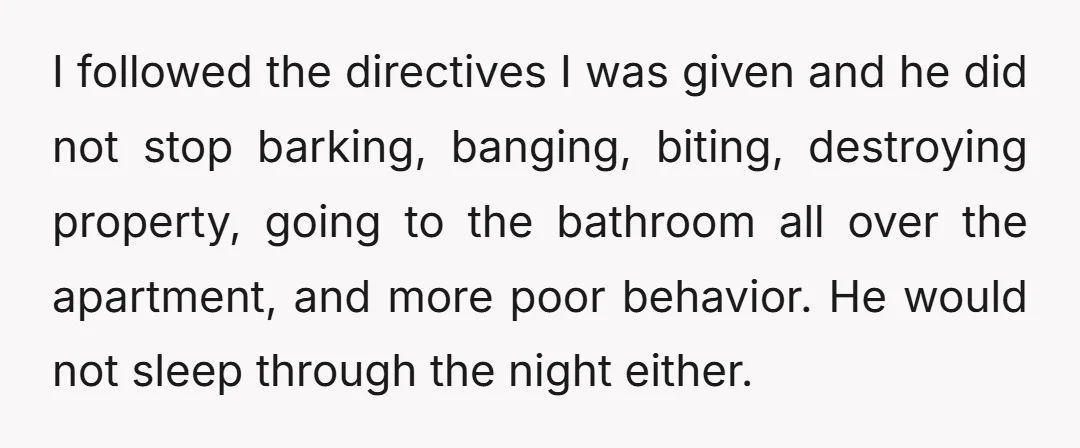 I followed the directives I was given and he did not stop barking, banging, biting, destroying property, going to the bathroom all over the apartment, and more poor behavior. He...