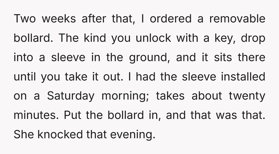 Two weeks after that, I ordered a removable bollard. The kind you unlock with a key, drop into a sleeve in the ground, and it sits there until you take...