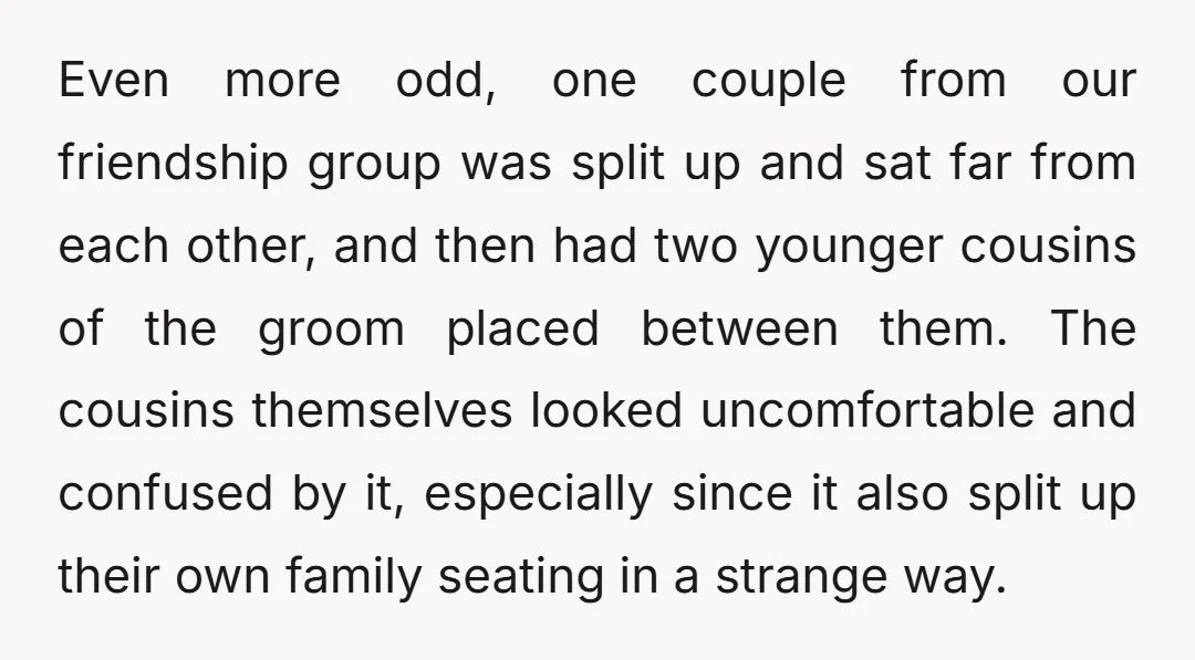 Even more odd, one couple from our friendship group was split up and sat far from each other, and then had two younger cousins of the groom placed between them....