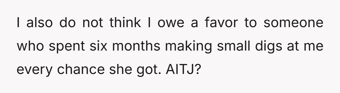 I also do not think I owe a favor to someone who spent six months making small digs at me every chance she got. AITJ?