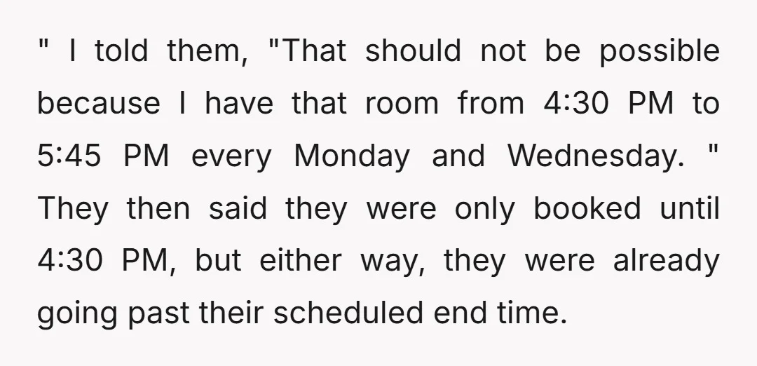 " I told them, "That should not be possible because I have that room from 4:30 PM to 5:45 PM every Monday and Wednesday. " They then said they were...