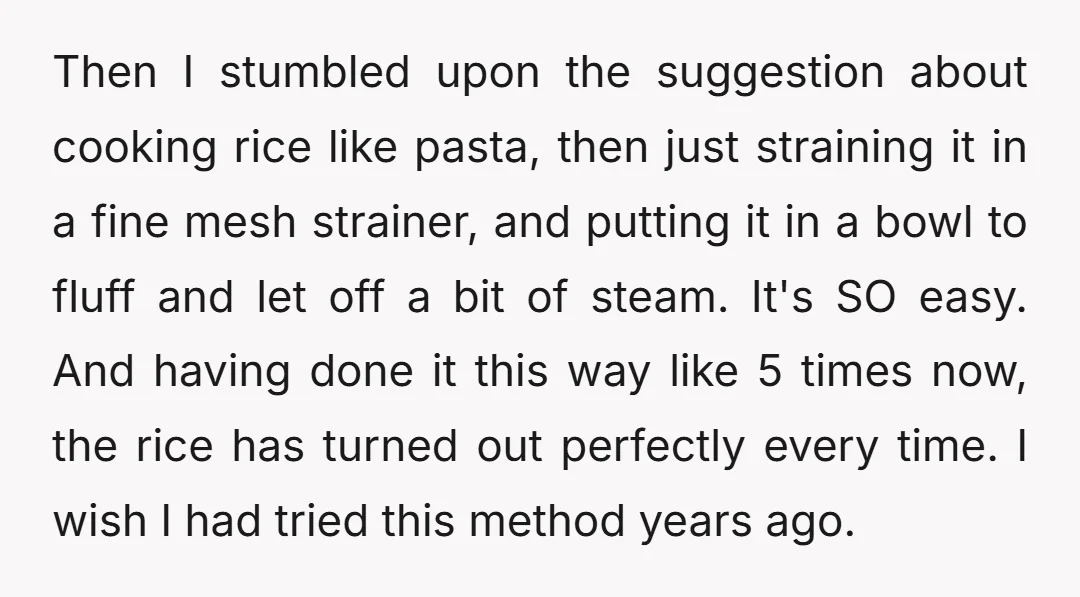 Then I stumbled upon the suggestion about cooking rice like pasta, then just straining it in a fine mesh strainer, and putting it in a bowl to fluff and let...